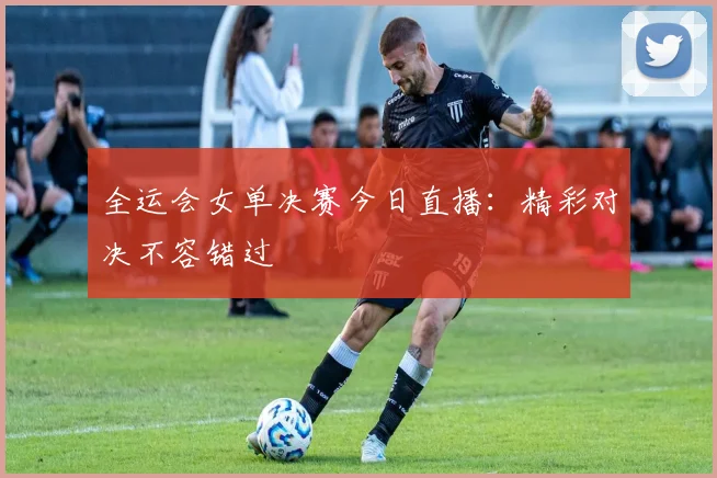 全运会女单决赛今日直播：精彩对决不容错过