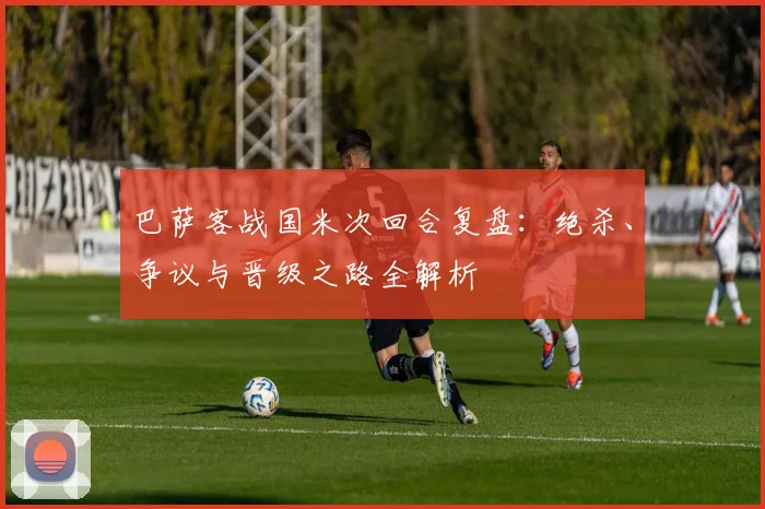 巴萨客战国米次回合复盘：绝杀、争议与晋级之路全解析