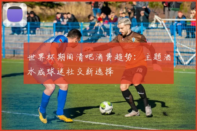 世界杯期间清吧消费趋势：主题酒水成球迷社交新选择