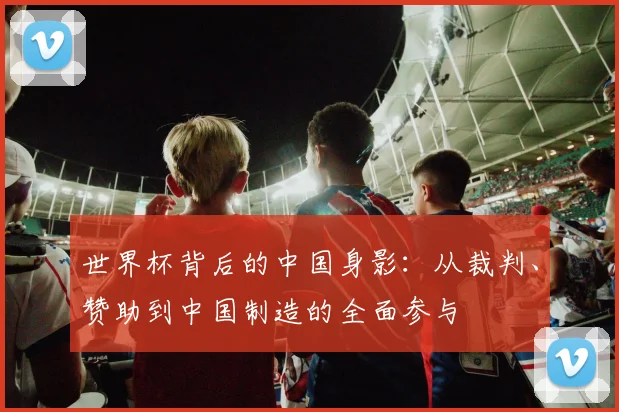 世界杯背后的中国身影：从裁判、赞助到中国制造的全面参与
