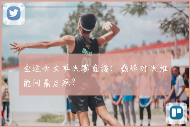 全运会女单决赛直播：巅峰对决谁能问鼎后冠？