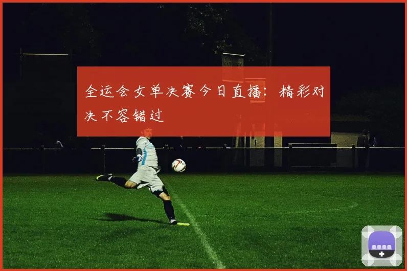 全运会女单决赛今日直播：精彩对决不容错过