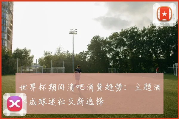 世界杯期间清吧消费趋势：主题酒水成球迷社交新选择
